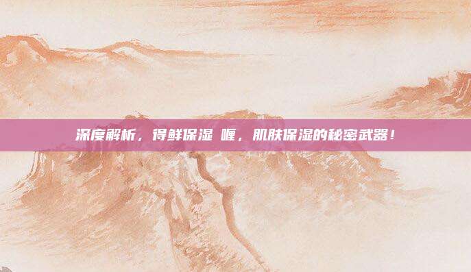 深度解析,得鲜保湿啫喱,肌肤保湿的秘密武器!