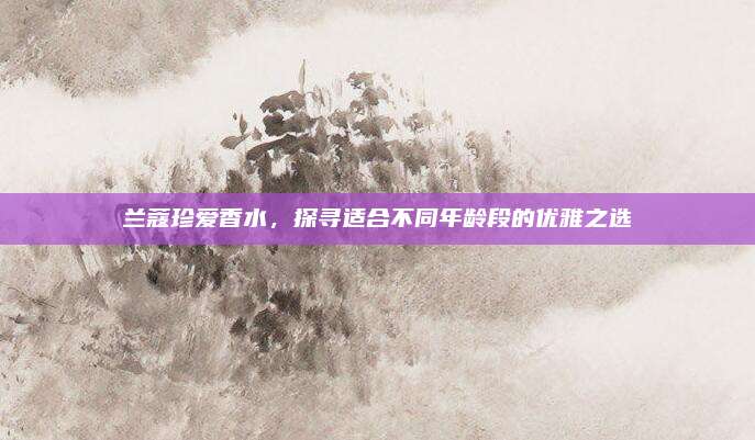 兰蔻珍爱香水,探寻适合不同年龄段的优雅之选