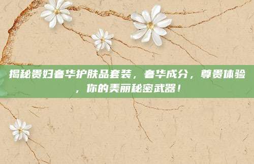 揭秘贵妇奢华护肤品套装,奢华成分,尊贵体验,你的美丽秘密武器!