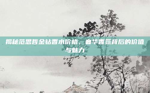 揭秘范思哲金钻香水价格，奢华香氛背后的价值与魅力