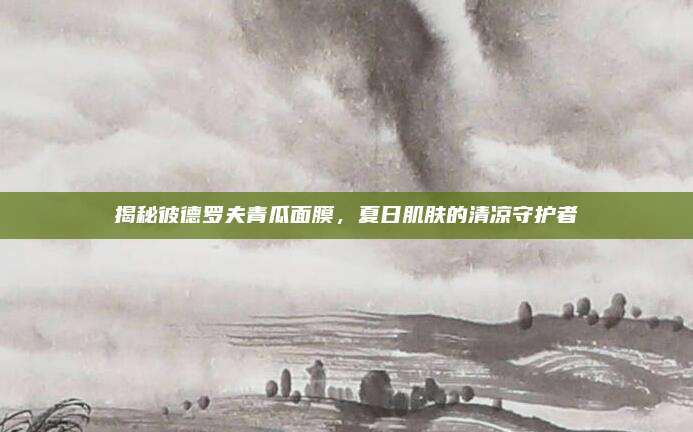 揭秘彼德罗夫青瓜面膜,夏日肌肤的清凉守护者