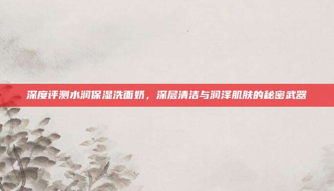 深度评测水润保湿洗面奶,深层清洁与润泽肌肤的秘密武器