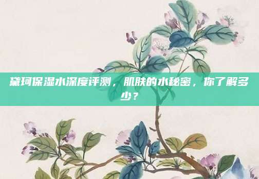 黛珂保湿水深度评测，肌肤的水秘密，你了解多少？