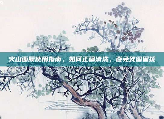 火山面膜使用指南，如何正确清洗，避免残留困扰