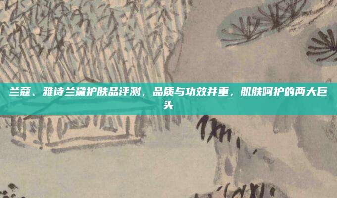 兰蔻、雅诗兰黛护肤品评测,品质与功效并重,肌肤呵护的两大巨头