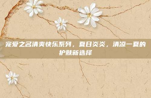 宠爱之名清爽快乐系列,夏日炎炎,清凉一夏的护肤新选择