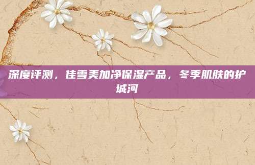 深度评测，佳雪美加净保湿产品，冬季肌肤的护城河