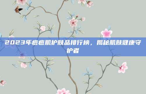 2023年痘痘肌护肤品排行榜，揭秘肌肤健康守护者