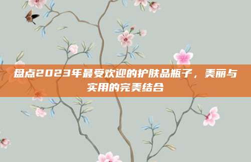 盘点2023年最受欢迎的护肤品瓶子,美丽与实用的完美结合