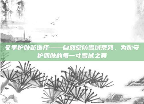 冬季护肤新选择——自然堂防雪域系列,为你守护肌肤的每一寸雪域之美