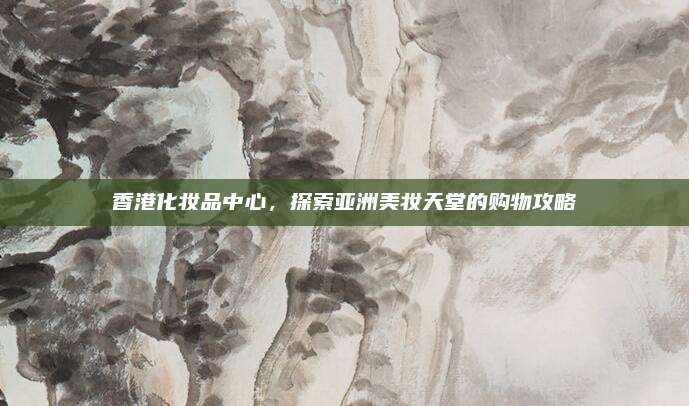 香港化妆品中心，探索亚洲美妆天堂的购物攻略