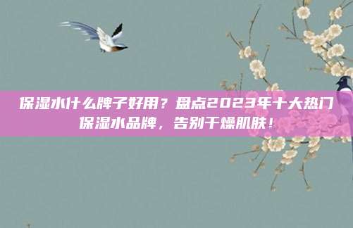 保湿水什么牌子好用？盘点2023年十大热门保湿水品牌，告别干燥肌肤！