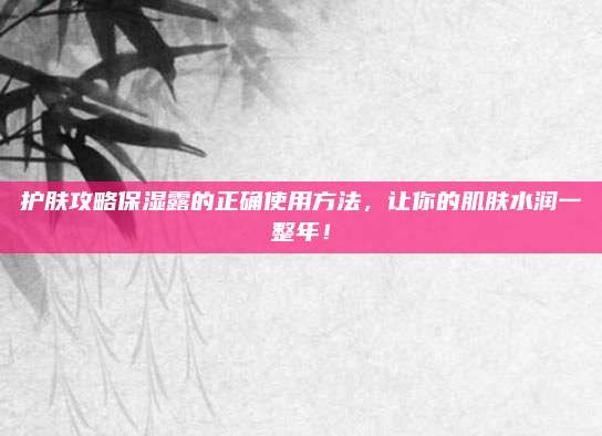 护肤攻略保湿露的正确使用方法，让你的肌肤水润一整年！