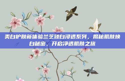 美白护肤新体验兰芝臻白浸透系列，揭秘肌肤焕白秘密，开启净透肌肤之旅