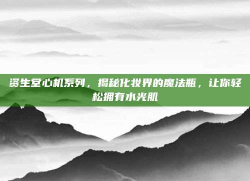 资生堂心机系列,揭秘化妆界的魔法瓶,让你轻松拥有水光肌