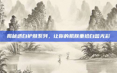 揭秘透白护肤系列，让你的肌肤重拾白皙光彩