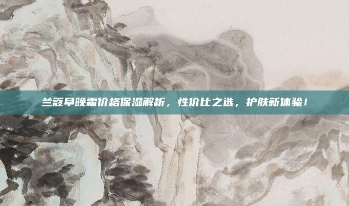 兰蔻早晚霜价格保湿解析，性价比之选，护肤新体验！