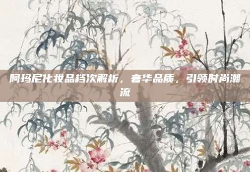 阿玛尼化妆品档次解析,奢华品质,引领时尚潮流