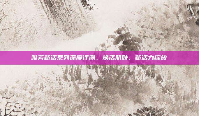 雅芳新活系列深度评测,焕活肌肤,新活力绽放