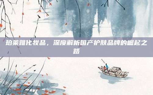 珀莱雅化妆品，深度解析国产护肤品牌的崛起之路