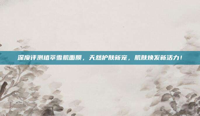 深度评测植萃雪肌面膜,天然护肤新宠,肌肤焕发新活力!