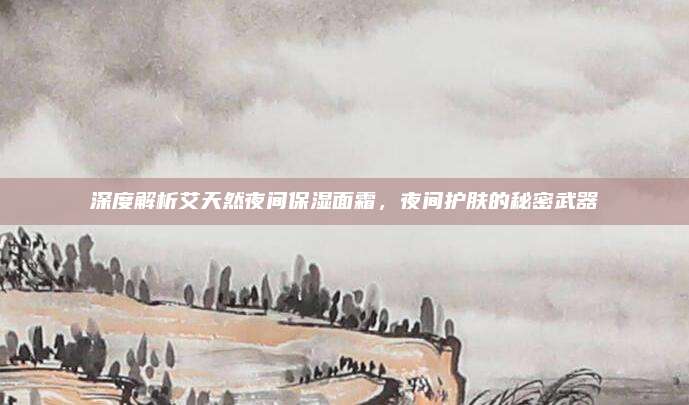 深度解析艾天然夜间保湿面霜,夜间护肤的秘密武器