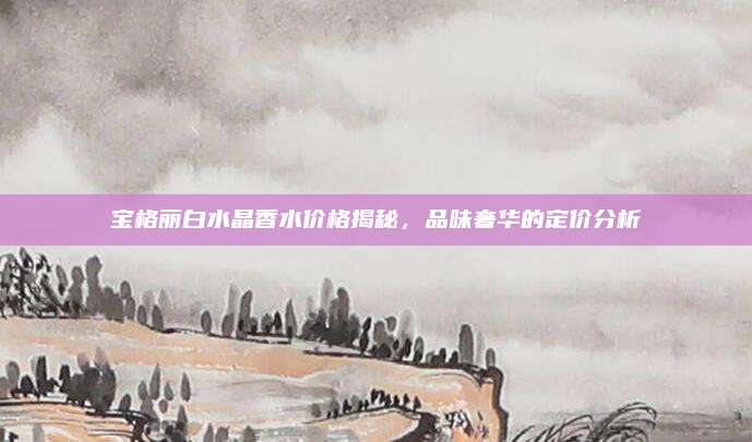 宝格丽白水晶香水价格揭秘，品味奢华的定价分析
