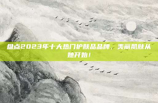 盘点2023年十大热门护肤品品牌,美丽肌肤从她开始!