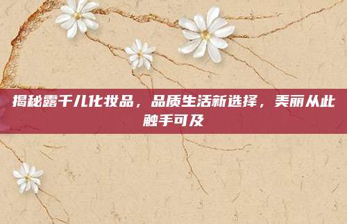 揭秘露千儿化妆品,品质生活新选择,美丽从此触手可及
