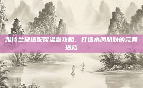 雅诗兰黛搭配保湿霜攻略,打造水润肌肤的完美搭档