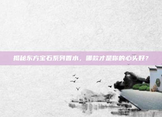揭秘东方宝石系列香水，哪款才是你的心头好？