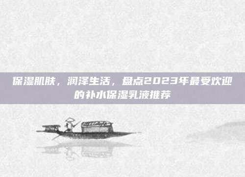 保湿肌肤，润泽生活，盘点2023年最受欢迎的补水保湿乳液推荐