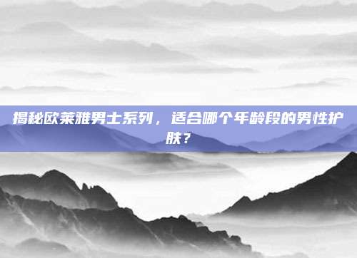 揭秘欧莱雅男士系列，适合哪个年龄段的男性护肤？