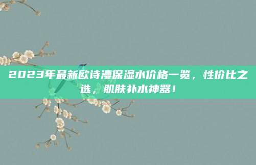 2023年最新欧诗漫保湿水价格一览，性价比之选，肌肤补水神器！