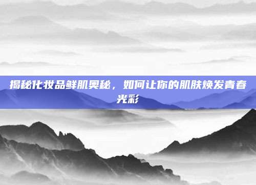 揭秘化妆品鲜肌奥秘，如何让你的肌肤焕发青春光彩