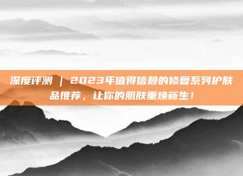 深度评测 | 2023年值得信赖的修复系列护肤品推荐，让你的肌肤重焕新生！