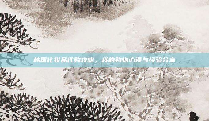 韩国化妆品代购攻略，我的购物心得与经验分享