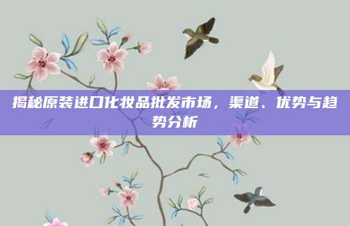 揭秘原装进口化妆品批发市场，渠道、优势与趋势分析