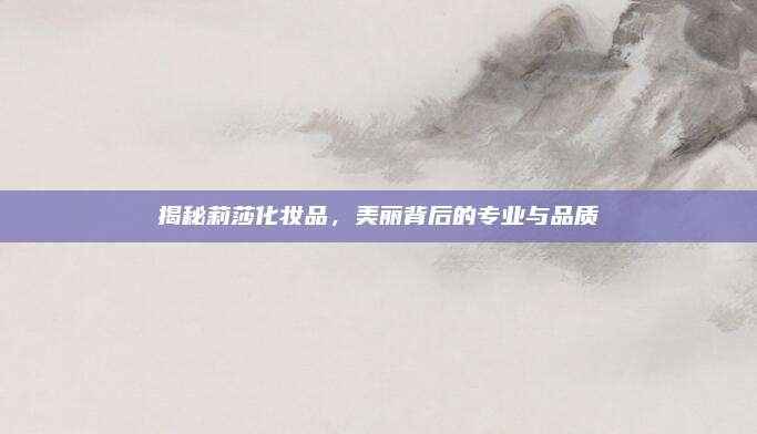 揭秘莉莎化妆品，美丽背后的专业与品质