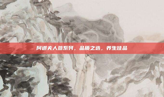 阿道夫人参系列，品质之选，养生佳品