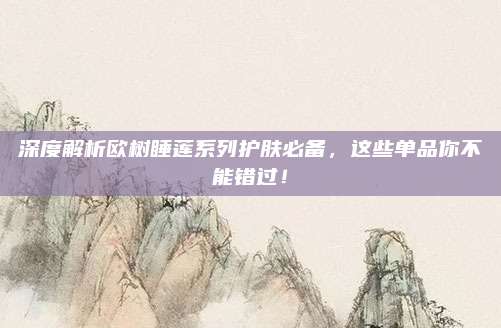 深度解析欧树睡莲系列护肤必备，这些单品你不能错过！