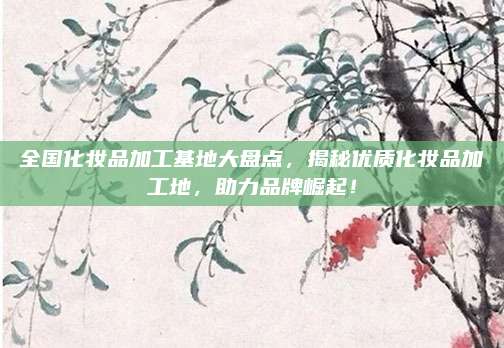 全国化妆品加工基地大盘点，揭秘优质化妆品加工地，助力品牌崛起！
