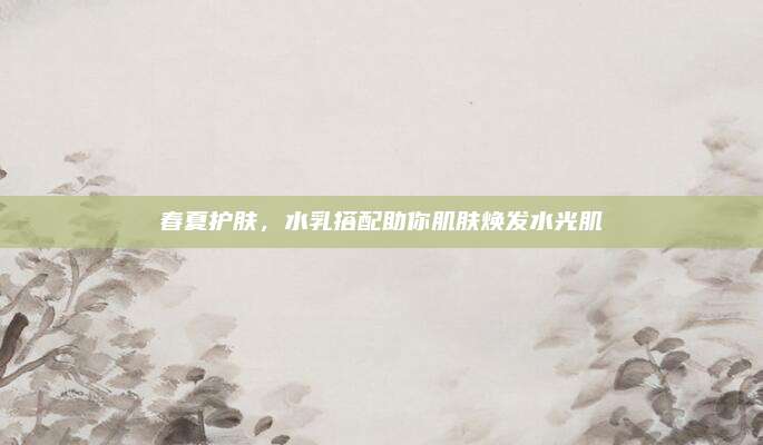 春夏护肤，水乳搭配助你肌肤焕发水光肌