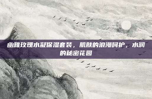 幽雅玫瑰水凝保湿套装，肌肤的浪漫呵护，水润的秘密花园