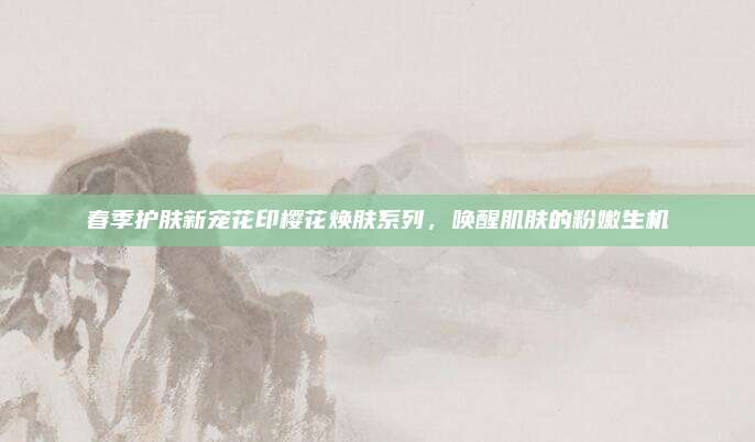 春季护肤新宠花印樱花焕肤系列，唤醒肌肤的粉嫩生机