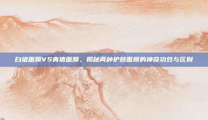 白猪面膜VS青猪面膜，揭秘两种护肤面膜的神奇功效与区别