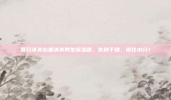 夏日清爽必备清爽男生保湿霜，告别干燥，锁住水分！