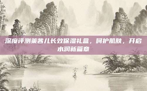 深度评测莱茜儿长效保湿礼盒，呵护肌肤，开启水润新篇章