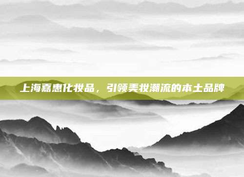 上海嘉惠化妆品，引领美妆潮流的本土品牌