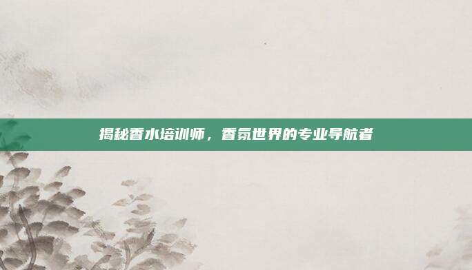 揭秘香水培训师，香氛世界的专业导航者